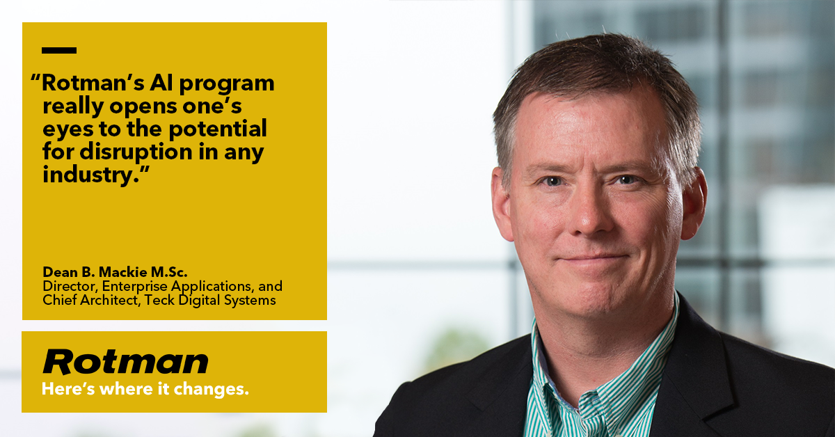 'Rotman's AI program really opens one's eyes to the potential for disruption in any industry.' - Dean B. Mackie, M.Sc, Director, Enterprise Applications and Chief Architect, Teck Digital Systems